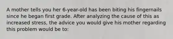 A mother tells you her 6-year-old has been biting his fingernails since he began first grade. After analyzing the cause of this as increased stress, the advice you would give his mother regarding this problem would be to:
