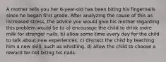 A mother tells you her 6-year-old has been biting his fingernails since he began first grade. After analyzing the cause of this as increased stress, the advice you would give his mother regarding this problem would be to a) encourage the child to drink more milk for stronger nails. b) allow some time every day for the child to talk about new experiences. c) distract the child by teaching him a new skill, such as whistling. d) allow the child to choose a reward for not biting his nails.