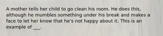 A mother tells her child to go clean his room. He does this, although he mumbles something under his break and makes a face to let her know that he's not happy about it. This is an example of ___.