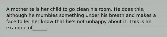 A mother tells her child to go clean his room. He does this, although he mumbles something under his breath and makes a face to ler her know that he's not unhappy about it. This is an example of______.