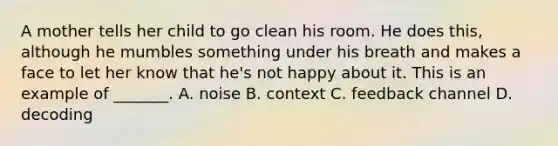 A mother tells her child to go clean his room. He does this, although he mumbles something under his breath and makes a face to let her know that he's not happy about it. This is an example of _______. A. noise B. context C. feedback channel D. decoding