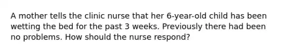 A mother tells the clinic nurse that her 6-year-old child has been wetting the bed for the past 3 weeks. Previously there had been no problems. How should the nurse respond?