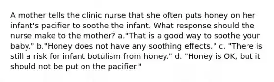 A mother tells the clinic nurse that she often puts honey on her infant's pacifier to soothe the infant. What response should the nurse make to the mother? a."That is a good way to soothe your baby." b."Honey does not have any soothing effects." c. "There is still a risk for infant botulism from honey." d. "Honey is OK, but it should not be put on the pacifier."