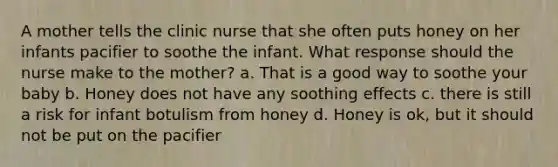 A mother tells the clinic nurse that she often puts honey on her infants pacifier to soothe the infant. What response should the nurse make to the mother? a. That is a good way to soothe your baby b. Honey does not have any soothing effects c. there is still a risk for infant botulism from honey d. Honey is ok, but it should not be put on the pacifier