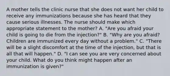 A mother tells the clinic nurse that she does not want her child to receive any immunizations because she has heard that they cause serious illnesses. The nurse should make which appropriate statement to the mother? A. "Are you afraid your child is going to die from the injection?" B. "Why are you afraid? Children are immunized every day without a problem." C. "There will be a slight discomfort at the time of the injection, but that is all that will happen." D. "I can see you are very concerned about your child. What do you think might happen after an immunization is given?"