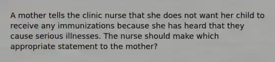 A mother tells the clinic nurse that she does not want her child to receive any immunizations because she has heard that they cause serious illnesses. The nurse should make which appropriate statement to the mother?