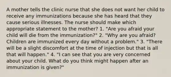 A mother tells the clinic nurse that she does not want her child to receive any immunizations because she has heard that they cause serious illnesses. The nurse should make which appropriate statement to the mother? 1. "Are you afraid your child will die from the immunization?" 2. "Why are you afraid? Children are immunized every day without a problem." 3. "There will be a slight discomfort at the time of injection but that is all that will happen." 4. "I can see that you are very concerned about your child. What do you think might happen after an immunization is given?"