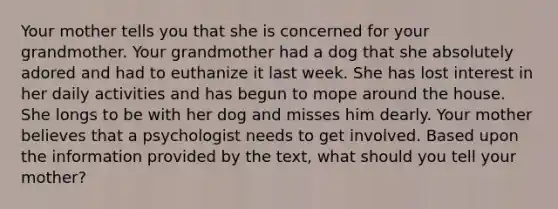 Your mother tells you that she is concerned for your grandmother. Your grandmother had a dog that she absolutely adored and had to euthanize it last week. She has lost interest in her daily activities and has begun to mope around the house. She longs to be with her dog and misses him dearly. Your mother believes that a psychologist needs to get involved. Based upon the information provided by the text, what should you tell your mother?