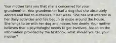 Your mother tells you that she is concerned for your grandmother. Your grandmother had a dog that she absolutely adored and had to euthanize it last week. She has lost interest in her daily activities and has begun to mope around the house. She longs to be with her dog and misses him dearly. Your mother believes that a psychologist needs to get involved. Based on the information provided by the textbook, what should you tell your mother?