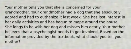 Your mother tells you that she is concerned for your grandmother. Your grandmother had a dog that she absolutely adored and had to euthanize it last week. She has lost interest in her daily activities and has begun to mope around the house. She longs to be with her dog and misses him dearly. Your mother believes that a psychologist needs to get involved. Based on the information provided by the textbook, what should you tell your mother?