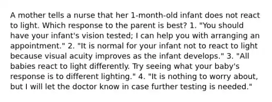 A mother tells a nurse that her 1-month-old infant does not react to light. Which response to the parent is best? 1. "You should have your infant's vision tested; I can help you with arranging an appointment." 2. "It is normal for your infant not to react to light because visual acuity improves as the infant develops." 3. "All babies react to light differently. Try seeing what your baby's response is to different lighting." 4. "It is nothing to worry about, but I will let the doctor know in case further testing is needed."