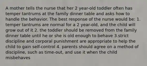 A mother tells the nurse that her 2 year-old toddler often has temper tantrums at the family dinner table and asks how to handle the behavior. The best response of the nurse would be: 1. temper tantrums are normal for a 2 year-old, and the child will grow out of it 2. the toddler should be removed from the family dinner table until he or she is old enough to behave 3.strict discipline and corporal punishment are appropriate to help the child to gain self-control 4. parents should agree on a method of discipline, such as time-out, and use it when the child misbehaves