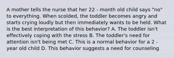 A mother tells the nurse that her 22 - month old child says "no" to everything. When scolded, the toddler becomes angry and starts crying loudly but then immediately wants to be held. What is the best interpretation of this behavior? A. The toddler isn't effectively coping with the stress B. The toddler's need for attention isn't being met C. This is a normal behavior for a 2 - year old child D. This behavior suggests a need for counseling