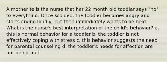 A mother tells the nurse that her 22 month old toddler says "no" to everything. Once scolded, the toddler becomes angry and starts crying loudly, but then immediately wants to be held. What is the nurse's best interpretation of the child's behavior? a. this is normal behavior for a toddler b. the toddler is not effectively coping with stress c. this behavior suggests the need for parental counseling d. the toddler's needs for affection are not being met