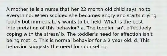 A mother tells a nurse that her 22-month-old child says no to everything. When scolded she becomes angry and starts crying loudly but immediately wants to be held. What is the best interpretation of this behavior? a. The toddler isn't effectively coping with the stress/ b. The toddler's need for affection isn't being met. c. This is normal behavior for a 2 year old. d. This behavior suggests the need for counseling.