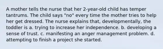 A mother tells the nurse that her 2-year-old child has temper tantrums. The child says "no" every time the mother tries to help her get dressed. The nurse explains that, developmentally, the toddler is a. trying to increase her independence. b. developing a sense of trust. c. manifesting an anger management problem. d. attempting to finish a project she started.