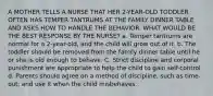 A MOTHER TELLS A NURSE THAT HER 2-YEAR-OLD TODDLER OFTEN HAS TEMPER TANTRUMS AT THE FAMILY DINNER TABLE AND ASKS HOW TO HANDLE THE BEHAVIOR. WHAT WOULD BE THE BEST RESPONSE BY THE NURSE? a. Temper tantrums are normal for a 2-year-old, and the child will grow out of it. b. The toddler should be removed from the family dinner table until he or she is old enough to behave. C. Strict discipline and corporal punishment are appropriate to help the child to gain self-control d. Parents should agree on a method of discipline, such as time-out, and use it when the child misbehaves.