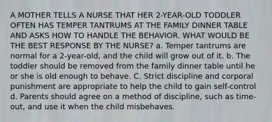 A MOTHER TELLS A NURSE THAT HER 2-YEAR-OLD TODDLER OFTEN HAS TEMPER TANTRUMS AT THE FAMILY DINNER TABLE AND ASKS HOW TO HANDLE THE BEHAVIOR. WHAT WOULD BE THE BEST RESPONSE BY THE NURSE? a. Temper tantrums are normal for a 2-year-old, and the child will grow out of it. b. The toddler should be removed from the family dinner table until he or she is old enough to behave. C. Strict discipline and corporal punishment are appropriate to help the child to gain self-control d. Parents should agree on a method of discipline, such as time-out, and use it when the child misbehaves.