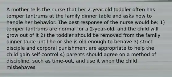 A mother tells the nurse that her 2-year-old toddler often has temper tantrums at the family dinner table and asks how to handle her behavior. The best response of the nurse would be: 1) temper tantrums are normal for a 2-year-old, and the child will grow out of it 2) the toddler should be removed from the family dinner table until he or she is old enough to behave 3) strict disciple and corporal punishment are appropriate to help the child gain self-control 4) parents should agree on a method of discipline, such as time-out, and use it when the child misbehaves