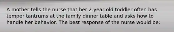 A mother tells the nurse that her 2-year-old toddler often has temper tantrums at the family dinner table and asks how to handle her behavior. The best response of the nurse would be: