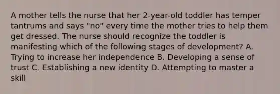 A mother tells the nurse that her 2-year-old toddler has temper tantrums and says "no" every time the mother tries to help them get dressed. The nurse should recognize the toddler is manifesting which of the following stages of development? A. Trying to increase her independence B. Developing a sense of trust C. Establishing a new identity D. Attempting to master a skill