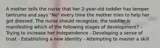 A mother tells the nurse that her 2-year-old toddler has temper tantrums and says "No" every time the mother tries to help her get dressed. The nurse should recognize, the toddler is manifesting which of the following stages of development? - Trying to increase her independence - Developing a sense of trust - Establishing a new identity - Attempting to master a skill