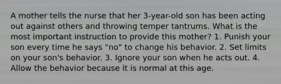 A mother tells the nurse that her 3-year-old son has been acting out against others and throwing temper tantrums. What is the most important instruction to provide this mother? 1. Punish your son every time he says "no" to change his behavior. 2. Set limits on your son's behavior. 3. Ignore your son when he acts out. 4. Allow the behavior because it is normal at this age.