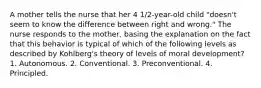 A mother tells the nurse that her 4 1/2-year-old child "doesn't seem to know the difference between right and wrong." The nurse responds to the mother, basing the explanation on the fact that this behavior is typical of which of the following levels as described by Kohlberg's theory of levels of moral development? 1. Autonomous. 2. Conventional. 3. Preconventional. 4. Principled.