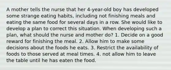 A mother tells the nurse that her 4-year-old boy has developed some strange eating habits, including not finishing meals and eating the same food for several days in a row. She would like to develop a plan to correct this situation. When developing such a plan, what should the nurse and mother do? 1. Decide on a good reward for finishing the meal. 2. Allow him to make some decisions about the foods he eats. 3. Restrict the availability of foods to those served at meal times. 4. not allow him to leave the table until he has eaten the food.