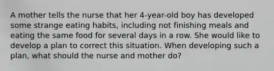 A mother tells the nurse that her 4-year-old boy has developed some strange eating habits, including not finishing meals and eating the same food for several days in a row. She would like to develop a plan to correct this situation. When developing such a plan, what should the nurse and mother do?