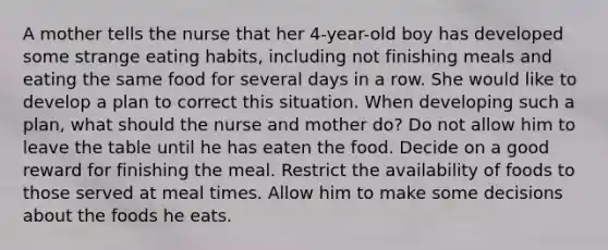 A mother tells the nurse that her 4-year-old boy has developed some strange eating habits, including not finishing meals and eating the same food for several days in a row. She would like to develop a plan to correct this situation. When developing such a plan, what should the nurse and mother do? Do not allow him to leave the table until he has eaten the food. Decide on a good reward for finishing the meal. Restrict the availability of foods to those served at meal times. Allow him to make some decisions about the foods he eats.