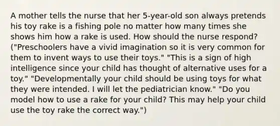 A mother tells the nurse that her 5-year-old son always pretends his toy rake is a fishing pole no matter how many times she shows him how a rake is used. How should the nurse respond? ("Preschoolers have a vivid imagination so it is very common for them to invent ways to use their toys." "This is a sign of high intelligence since your child has thought of alternative uses for a toy." "Developmentally your child should be using toys for what they were intended. I will let the pediatrician know." "Do you model how to use a rake for your child? This may help your child use the toy rake the correct way.")