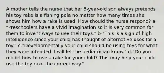 A mother tells the nurse that her 5-year-old son always pretends his toy rake is a fishing pole no matter how many times she shows him how a rake is used. How should the nurse respond? a-"Preschoolers have a vivid imagination so it is very common for them to invent ways to use their toys." b-"This is a sign of high intelligence since your child has thought of alternative uses for a toy." c-"Developmentally your child should be using toys for what they were intended. I will let the pediatrician know." d-"Do you model how to use a rake for your child? This may help your child use the toy rake the correct way."