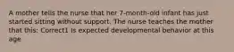 A mother tells the nurse that her 7-month-old infant has just started sitting without support. The nurse teaches the mother that this: Correct1 Is expected developmental behavior at this age