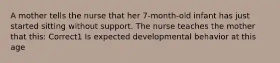 A mother tells the nurse that her 7-month-old infant has just started sitting without support. The nurse teaches the mother that this: Correct1 Is expected developmental behavior at this age