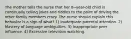 The mother tells the nurse that her 8--year-old child is continually telling jokes and riddles to the point of driving the other family members crazy. The nurse should explain this behavior is a sign of what? 1) Inadequate parental attention. 2) Mastery of language ambiguities. 3) Inappropriate peer influence. 4) Excessive television watching.