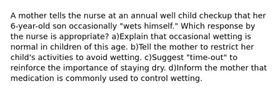 A mother tells the nurse at an annual well child checkup that her 6-year-old son occasionally "wets himself." Which response by the nurse is appropriate? a)Explain that occasional wetting is normal in children of this age. b)Tell the mother to restrict her child's activities to avoid wetting. c)Suggest "time-out" to reinforce the importance of staying dry. d)Inform the mother that medication is commonly used to control wetting.