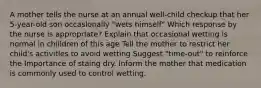 A mother tells the nurse at an annual well-child checkup that her 5-year-old son occaslonally "wets himself" Which response by the nurse is approprlate? Explain that occasional wetting is normal in chilldren of this age Tell the mother to restrict her child's activitles to avoid wetting Suggest "time-out" to reinforce the Importance of staing dry. Inform the mother that medication is commonly used to control wetting.