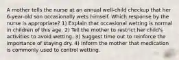 A mother tells the nurse at an annual well-child checkup that her 6-year-old son occasionally wets himself. Which response by the nurse is appropriate? 1) Explain that occasional wetting is normal in children of this age. 2) Tell the mother to restrict her child's activities to avoid wetting. 3) Suggest time out to reinforce the importance of staying dry. 4) Inform the mother that medication is commonly used to control wetting.