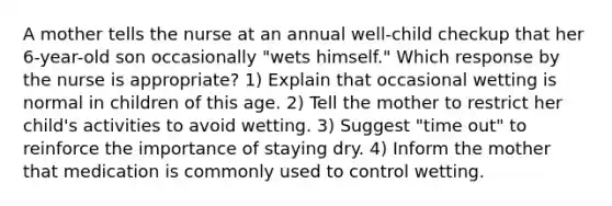 A mother tells the nurse at an annual well-child checkup that her 6-year-old son occasionally "wets himself." Which response by the nurse is appropriate? 1) Explain that occasional wetting is normal in children of this age. 2) Tell the mother to restrict her child's activities to avoid wetting. 3) Suggest "time out" to reinforce the importance of staying dry. 4) Inform the mother that medication is commonly used to control wetting.