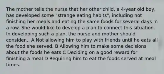 The mother tells the nurse that her other child, a 4-year old boy, has developed some "strange eating habits", including not finishing her meals and eating the same foods for several days in a row. She would like to develop a plan to connect this situation. In developing such a plan, the nurse and mother should consider... A Not allowing him to play with friends until he eats all the food she served. B Allowing him to make some decisions about the foods he eats C Deciding on a good reward for finishing a meal D Requiring him to eat the foods served at meal times.