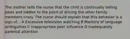 The mother tells the nurse that the child is continually telling jokes and riddles to the point of driving the other family members crazy. The nurse should explain that this behavior is a sign of... A Excessive television watching B Mastery of language ambiguities C Inappropriate peer influence D Inadequately parental attention