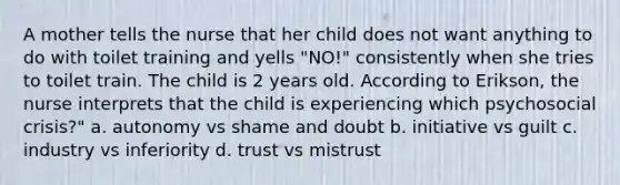 A mother tells the nurse that her child does not want anything to do with toilet training and yells "NO!" consistently when she tries to toilet train. The child is 2 years old. According to Erikson, the nurse interprets that the child is experiencing which psychosocial crisis?" a. autonomy vs shame and doubt b. initiative vs guilt c. industry vs inferiority d. trust vs mistrust