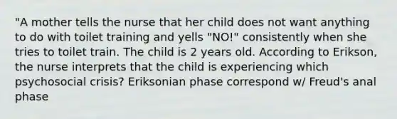 "A mother tells the nurse that her child does not want anything to do with toilet training and yells "NO!" consistently when she tries to toilet train. The child is 2 years old. According to Erikson, the nurse interprets that the child is experiencing which psychosocial crisis? Eriksonian phase correspond w/ Freud's anal phase