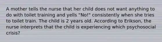 A mother tells the nurse that her child does not want anything to do with toilet training and yells "No!" consistently when she tries to toilet train. The child is 2 years old. According to Erikson, the nurse interprets that the child is experiencing which psychosocial crisis?