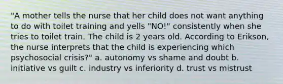 "A mother tells the nurse that her child does not want anything to do with toilet training and yells "NO!" consistently when she tries to toilet train. The child is 2 years old. According to Erikson, the nurse interprets that the child is experiencing which psychosocial crisis?" a. autonomy vs shame and doubt b. initiative vs guilt c. industry vs inferiority d. trust vs mistrust