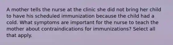 A mother tells the nurse at the clinic she did not bring her child to have his scheduled immunization because the child had a cold. What symptoms are important for the nurse to teach the mother about contraindications for immunizations? Select all that apply.