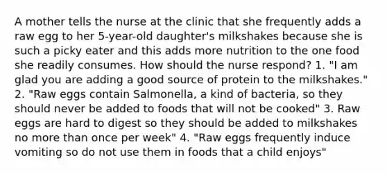 A mother tells the nurse at the clinic that she frequently adds a raw egg to her 5-year-old daughter's milkshakes because she is such a picky eater and this adds more nutrition to the one food she readily consumes. How should the nurse respond? 1. "I am glad you are adding a good source of protein to the milkshakes." 2. "Raw eggs contain Salmonella, a kind of bacteria, so they should never be added to foods that will not be cooked" 3. Raw eggs are hard to digest so they should be added to milkshakes no more than once per week" 4. "Raw eggs frequently induce vomiting so do not use them in foods that a child enjoys"