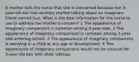 A mother tells the nurse that she is concerned because her 3-year-old son has recently started talking about an imaginary friend named Gus. What is the best information for the nurse to use to address the mother's concern? 1 The appearance of imaginary companions is common among 3-year-olds. 2 The appearance of imaginary companions is common among 5-year-olds entering school. 3 The appearance of imaginary companions is worrying in a child at any age of development. 4 The appearance of imaginary companions would not be unusual for 3-year-old boy with older siblings.