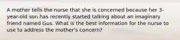 A mother tells the nurse that she is concerned because her 3-year-old son has recently started talking about an imaginary friend named Gus. What is the best information for the nurse to use to address the mother's concern?